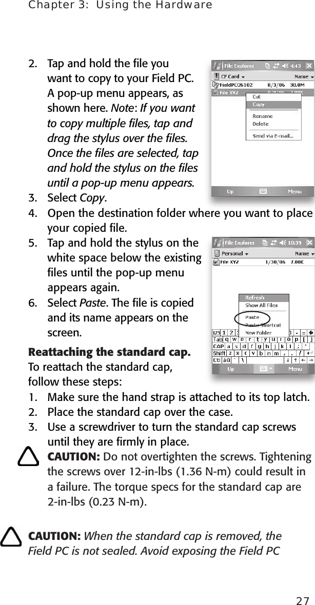 Chapter 3:  Using the Hardware272.  Tap and hold the ﬁle you want to copy to your Field PC. A pop-up menu appears, as shown here. Note: If you want to copy multiple ﬁles, tap and drag the stylus over the ﬁles. Once the ﬁles are selected, tap and hold the stylus on the ﬁles until a pop-up menu appears.3.  Select Copy.4.  Open the destination folder where you want to place your copied ﬁle. 5.  Tap and hold the stylus on the white space below the existing ﬁles until the pop-up menu appears again.6.  Select Paste. The ﬁle is copied and its name appears on the screen.  Reattaching the standard cap. To reattach the standard cap, follow these steps:1.  Make sure the hand strap is attached to its top latch.2.  Place the standard cap over the case. 3.  Use a screwdriver to turn the standard cap screws   until they are ﬁrmly in place.  CAUTION: Do not overtighten the screws. Tightening the screws over 12-in-lbs (1.36 N-m) could result in a failure. The torque specs for the standard cap are 2-in-lbs (0.23 N-m).CAUTION: When the standard cap is removed, the Field PC is not sealed. Avoid exposing the Field PC 