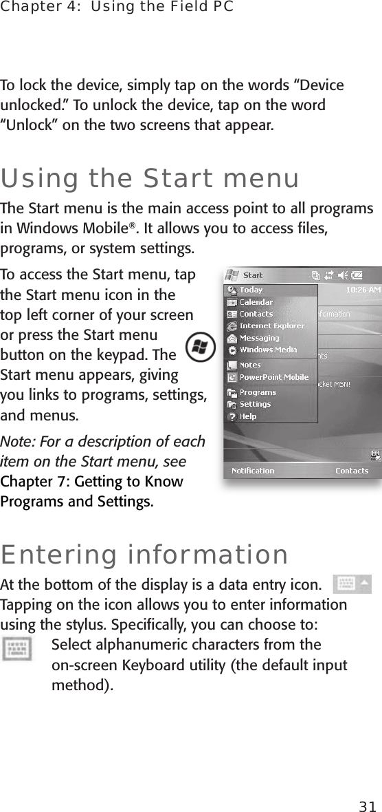 Chapter 4:  Using the Field PC31To lock the device, simply tap on the words “Device unlocked.” To unlock the device, tap on the word “Unlock” on the two screens that appear.Using the Start menuThe Start menu is the main access point to all programs in Windows Mobile®. It allows you to access ﬁles, programs, or system settings. To access the Start menu, tap the Start menu icon in the top left corner of your screen or press the Start menu button on the keypad. The Start menu appears, giving you links to programs, settings, and menus.Note: For a description of each item on the Start menu, see Chapter 7: Getting to Know Programs and Settings. Entering informationAt the bottom of the display is a data entry icon. Tapping on the icon allows you to enter information using the stylus. Speciﬁcally, you can choose to:Select alphanumeric characters from the  on-screen Keyboard utility (the default input method). 
