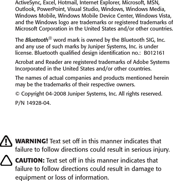  ActiveSync, Excel, Hotmail, Internet Explorer, Microsoft, MSN, Outlook, PowerPoint, Visual Studio, Windows, Windows Media, Windows Mobile, Windows Mobile Device Center, Windows Vista, and the Windows logo are trademarks or registered trademarks of Microsoft Corporation in the United States and/or other countries. The Bluetooth® word mark is owned by the Bluetooth SIG, Inc. and any use of such marks by Juniper Systems, Inc. is under license. Bluetooth qualiﬁed design identiﬁcation no.:  B012161Acrobat and Reader are registered trademarks of Adobe Systems Incorporated in the United States and/or other countries. The names of actual companies and products mentioned herein may be the trademarks of their respective owners.© Copyright 04-2008 Juniper Systems, Inc. All rights reserved.P/N 14928-04. WARNING! Text set off in this manner indicates that  failure to follow directions could result in serious injury.CAUTION: Text set off in this manner indicates that failure to follow directions could result in damage to equipment or loss of information.