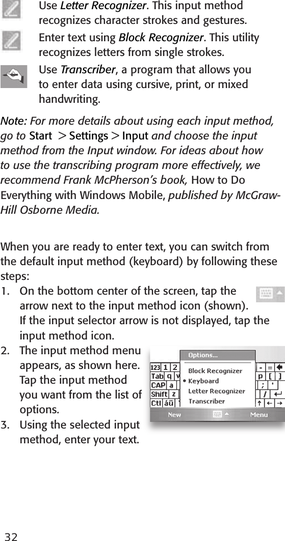 32Use Letter Recognizer. This input method recognizes character strokes and gestures. Enter text using Block Recognizer. This utility recognizes letters from single strokes.Use Transcriber, a program that allows you to enter data using cursive, print, or mixed handwriting.Note: For more details about using each input method, go to Start  &gt; Settings &gt; Input and choose the input method from the Input window. For ideas about how to use the transcribing program more effectively, we recommend Frank McPherson’s book, How to Do Everything with Windows Mobile, published by McGraw-Hill Osborne Media. When you are ready to enter text, you can switch from the default input method (keyboard) by following these steps: 1.  On the bottom center of the screen, tap the arrow next to the input method icon (shown). If the input selector arrow is not displayed, tap the input method icon. 2.  The input method menu appears, as shown here. Tap the input method you want from the list of options.3.  Using the selected input method, enter your text. 