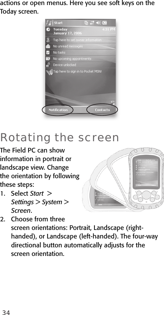 34actions or open menus. Here you see soft keys on the Today screen.  Rotating the screenThe Field PC can show information in portrait or landscape view. Change the orientation by following these steps: 1.   Select Start  &gt;  Settings &gt; System &gt; Screen. 2.   Choose from three screen orientations: Portrait, Landscape (right-handed), or Landscape (left-handed). The four-way directional button automatically adjusts for the screen orientation.