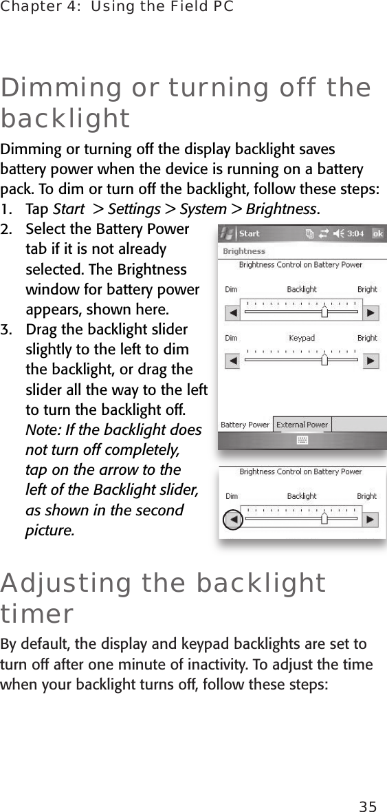 Chapter 4:  Using the Field PC35Dimming or turning off the backlightDimming or turning off the display backlight saves battery power when the device is running on a battery pack. To dim or turn off the backlight, follow these steps: 1.   Tap Start  &gt; Settings &gt; System &gt; Brightness. 2.   Select the Battery Power tab if it is not already selected. The Brightness window for battery power appears, shown here.3.  Drag the backlight slider slightly to the left to dim the backlight, or drag the slider all the way to the left to turn the backlight off.   Note: If the backlight does not turn off completely, tap on the arrow to the left of the Backlight slider, as shown in the second picture.  Adjusting the backlight timerBy default, the display and keypad backlights are set to turn off after one minute of inactivity. To adjust the time when your backlight turns off, follow these steps: