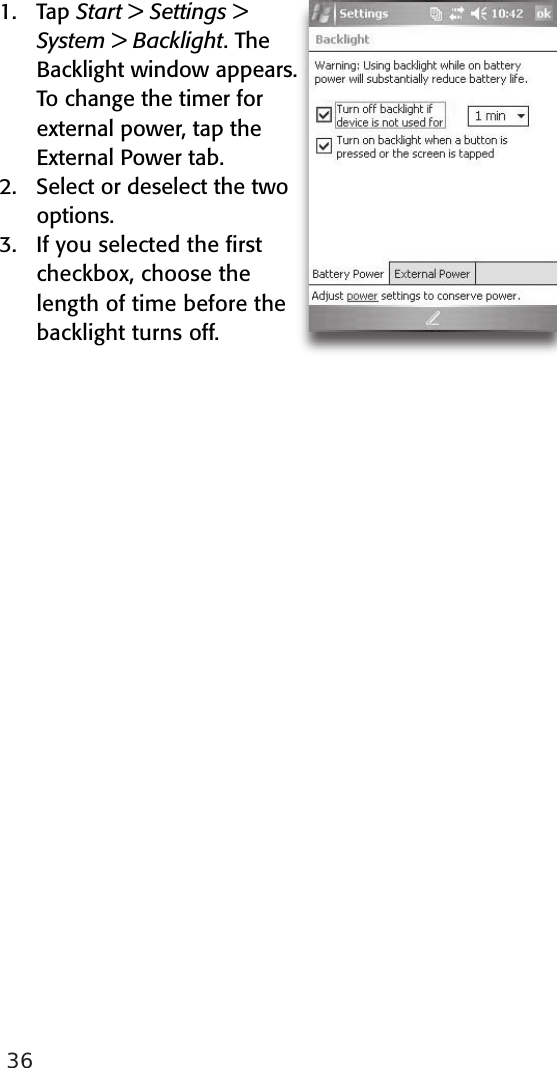 361.  Tap Start &gt; Settings &gt; System &gt; Backlight. The Backlight window appears. To change the timer for external power, tap the External Power tab.2.   Select or deselect the two options.3.  If you selected the ﬁrst checkbox, choose the length of time before the backlight turns off. 
