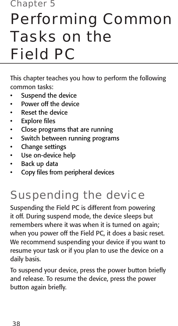 38This chapter teaches you how to perform the following common tasks: Suspend the devicePower off the deviceReset the deviceExplore ﬁlesClose programs that are runningSwitch between running programsChange settingsUse on-device helpBack up dataCopy ﬁles from peripheral devicesSuspending the deviceSuspending the Field PC is different from powering it off. During suspend mode, the device sleeps but remembers where it was when it is turned on again; when you power off the Field PC, it does a basic reset. We recommend suspending your device if you want to resume your task or if you plan to use the device on a daily basis.To suspend your device, press the power button brieﬂy and release. To resume the device, press the power button again brieﬂy. ••••••••••Chapter 5Performing Common Tasks on the  Field PC