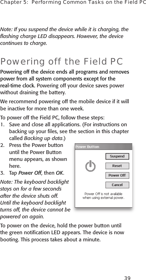 39Chapter 5:  Performing Common Tasks on the Field PCNote: If you suspend the device while it is charging, the ﬂashing charge LED disappears. However, the device continues to charge.Powering off the Field PCPowering off the device ends all programs and removes power from all system components except for the real-time clock. Powering off your device saves power without draining the battery.We recommend powering off the mobile device if it will be inactive for more than one week.To power off the Field PC, follow these steps:1.  Save and close all applications. (For instructions on backing up your ﬁles, see the section in this chapter called Backing up data.)2.  Press the Power button until the Power Button   menu appears, as shown here. 3.  Tap Power Off, then OK.Note: The keyboard backlight stays on for a few seconds after the device shuts off. Until the keyboard backlight turns off, the device cannot be powered on again.To power on the device, hold the power button until the green notiﬁcation LED appears. The device is now booting. This process takes about a minute.