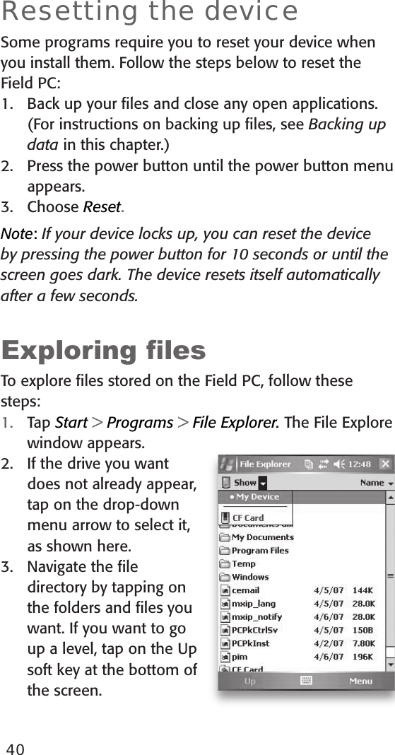 40Resetting the deviceSome programs require you to reset your device when you install them. Follow the steps below to reset the Field PC: 1.  Back up your ﬁles and close any open applications. (For instructions on backing up ﬁles, see Backing up data in this chapter.)2.  Press the power button until the power button menu appears.3.  Choose Reset. Note: If your device locks up, you can reset the device by pressing the power button for 10 seconds or until the screen goes dark. The device resets itself automatically after a few seconds. Exploring lesTo explore ﬁles stored on the Field PC, follow these steps:1.  Tap Start &gt; Programs &gt; File Explorer. The File Explore window appears. 2.  If the drive you want does not already appear, tap on the drop-down menu arrow to select it, as shown here. 3.  Navigate the ﬁle directory by tapping on the folders and ﬁles you want. If you want to go up a level, tap on the Up soft key at the bottom of the screen.