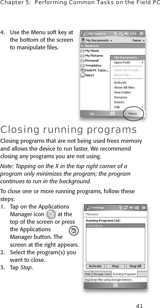 41Chapter 5:  Performing Common Tasks on the Field PC4.  Use the Menu soft key at the bottom of the screen  to manipulate ﬁles. Closing running programs Closing programs that are not being used frees memory and allows the device to run faster. We recommend closing any programs you are not using. Note: Tapping on the X in the top right corner of a program only minimizes the program; the program continues to run in the background. To close one or more running programs, follow these steps:1.  Tap on the Applications Manager icon   at the  top of the screen or press the Applications Manager button. The screen at the right appears.2.  Select the program(s) you want to close.3.  Tap Stop. 