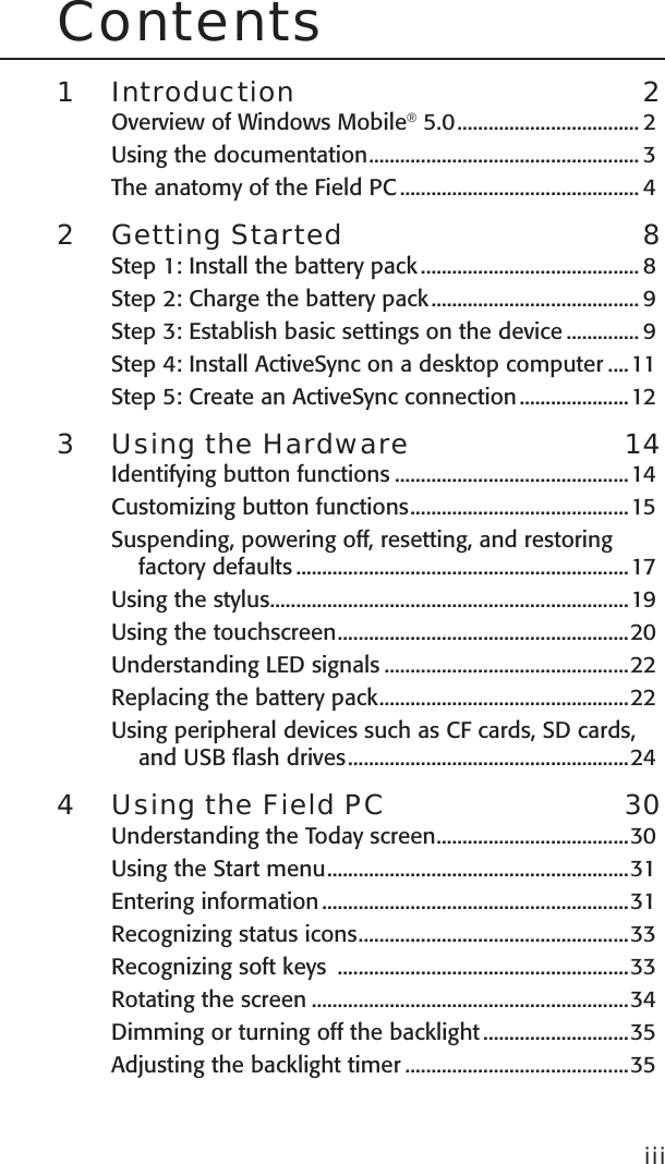 Contents1  Introduction  2Overview of Windows Mobile® 5.0 ................................... 2Using the documentation .................................................... 3The anatomy of the Field PC .............................................. 42  Getting Started  8Step 1: Install the battery pack .......................................... 8Step 2: Charge the battery pack ........................................ 9Step 3: Establish basic settings on the device .............. 9Step 4: Install ActiveSync on a desktop computer ....11Step 5: Create an ActiveSync connection .....................123  Using the Hardware  14Identifying button functions .............................................14Customizing button functions ..........................................15Suspending, powering off, resetting, and restoring factory defaults ................................................................17Using the stylus .....................................................................19Using the touchscreen ........................................................20Understanding LED signals ...............................................22Replacing the battery pack ................................................22Using peripheral devices such as CF cards, SD cards, and USB flash drives ......................................................244  Using the Field PC  30Understanding the Today screen .....................................30Using the Start menu ..........................................................31Entering information ...........................................................31Recognizing status icons ....................................................33Recognizing soft keys  ........................................................33Rotating the screen .............................................................34Dimming or turning off the backlight ............................35Adjusting the backlight timer ...........................................35iii