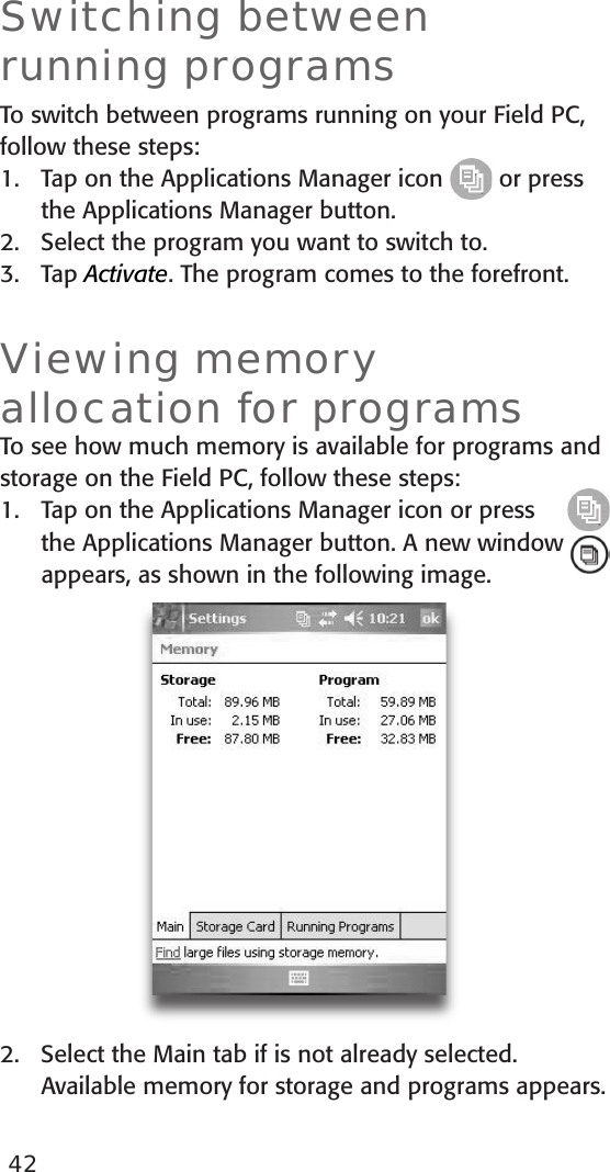 42Switching between running programsTo switch between programs running on your Field PC, follow these steps:1.  Tap on the Applications Manager icon   or press the Applications Manager button. 2.  Select the program you want to switch to.3.  Tap Activate. The program comes to the forefront.Viewing memory allocation for programsTo see how much memory is available for programs and storage on the Field PC, follow these steps:Tap on the Applications Manager icon or press the Applications Manager button. A new window appears, as shown in the following image.2.  Select the Main tab if is not already selected. Available memory for storage and programs appears.1.