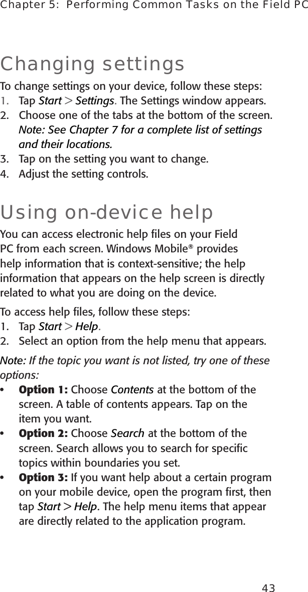 43Chapter 5:  Performing Common Tasks on the Field PCChanging settingsTo change settings on your device, follow these steps: 1.  Tap Start &gt; Settings. The Settings window appears.2.  Choose one of the tabs at the bottom of the screen. Note: See Chapter 7 for a complete list of settings and their locations.3.  Tap on the setting you want to change. 4.  Adjust the setting controls. Using on-device helpYou can access electronic help ﬁles on your Field PC from each screen. Windows Mobile® provides help information that is context-sensitive; the help information that appears on the help screen is directly related to what you are doing on the device.To access help ﬁles, follow these steps:1.  Tap Start &gt; Help.2.  Select an option from the help menu that appears. Note: If the topic you want is not listed, try one of these options:Option 1: Choose Contents at the bottom of the screen. A table of contents appears. Tap on the item you want. Option 2: Choose Search at the bottom of the screen. Search allows you to search for speciﬁc topics within boundaries you set.Option 3: If you want help about a certain program on your mobile device, open the program ﬁrst, then tap Start &gt; Help. The help menu items that appear are directly related to the application program.•••