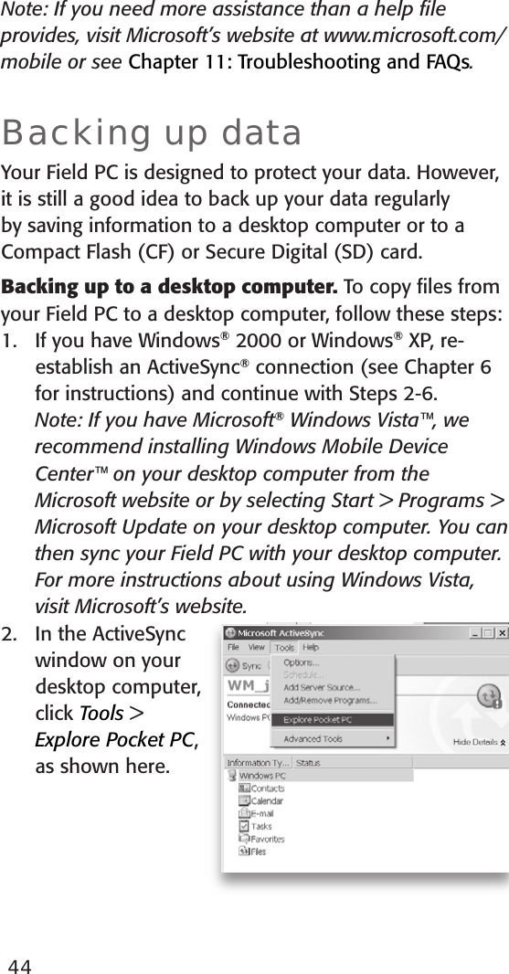 44Note: If you need more assistance than a help ﬁle provides, visit Microsoft’s website at www.microsoft.com/mobile or see Chapter 11: Troubleshooting and FAQs.Backing up data Your Field PC is designed to protect your data. However, it is still a good idea to back up your data regularly by saving information to a desktop computer or to a Compact Flash (CF) or Secure Digital (SD) card.Backing up to a desktop computer. To copy ﬁles from your Field PC to a desktop computer, follow these steps:1.  If you have Windows® 2000 or Windows® XP, re-establish an ActiveSync® connection (see Chapter 6 for instructions) and continue with Steps 2-6.   Note: If you have Microsoft® Windows Vista™, we recommend installing Windows Mobile Device Center™ on your desktop computer from the Microsoft website or by selecting Start &gt; Programs &gt; Microsoft Update on your desktop computer. You can then sync your Field PC with your desktop computer. For more instructions about using Windows Vista, visit Microsoft’s website. 2.  In the ActiveSync window on your desktop computer, click Tools &gt; Explore Pocket PC, as shown here.