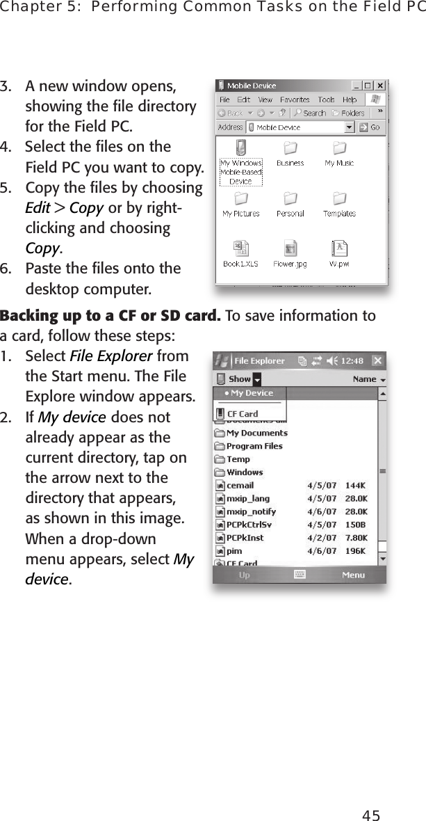 45Chapter 5:  Performing Common Tasks on the Field PC3.  A new window opens, showing the ﬁle directory for the Field PC. 4.   Select the ﬁles on the Field PC you want to copy.5.  Copy the ﬁles by choosing Edit &gt; Copy or by right-clicking and choosing Copy.6.  Paste the ﬁles onto the desktop computer.Backing up to a CF or SD card. To save information to a card, follow these steps: 1.  Select File Explorer from the Start menu. The File Explore window appears.2.  If My device does not already appear as the  current directory, tap on the arrow next to the directory that appears, as shown in this image. When a drop-down menu appears, select My device. 