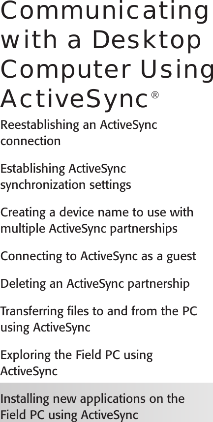 User’s GuideCommunicating with a Desktop Computer Using ActiveSync®Reestablishing an ActiveSync connectionEstablishing ActiveSync synchronization settingsCreating a device name to use with multiple ActiveSync partnershipsConnecting to ActiveSync as a guestDeleting an ActiveSync partnershipTransferring ﬁles to and from the PC using ActiveSyncExploring the Field PC using ActiveSyncInstalling new applications on the Field PC using ActiveSync 6