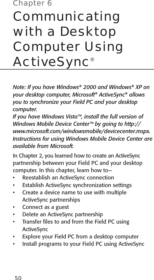 50Note: If you have Windows® 2000 and Windows® XP on your desktop computer, Microsoft® ActiveSync® allows you to synchronize your Field PC and your desktop computer.  If you have Windows Vista™, install the full version of Windows Mobile Device Center™ by going to http://www.microsoft.com/windowsmobile/devicecenter.mspx. Instructions for using Windows Mobile Device Center are available from Microsoft.In Chapter 2, you learned how to create an ActiveSync partnership between your Field PC and your desktop computer. In this chapter, learn how to— Reestablish an ActiveSync connectionEstablish ActiveSync synchronization settingsCreate a device name to use with multiple ActiveSync partnershipsConnect as a guestDelete an ActiveSync partnership Transfer ﬁles to and from the Field PC using ActiveSyncExplore your Field PC from a desktop computerInstall programs to your Field PC using ActiveSync••••••••Chapter 6Communicating with a Desktop Computer Using ActiveSync®