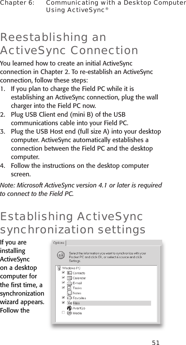 51Chapter 6:    Communicating with a Desktop Computer Using ActiveSync®Reestablishing an ActiveSync ConnectionYou learned how to create an initial ActiveSync connection in Chapter 2. To re-establish an ActiveSync connection, follow these steps:1.  If you plan to charge the Field PC while it is establishing an ActiveSync connection, plug the wall charger into the Field PC now.2.  Plug USB Client end (mini B) of the USB communications cable into your Field PC.3.  Plug the USB Host end (full size A) into your desktop computer. ActiveSync automatically establishes a connection between the Field PC and the desktop computer.4.   Follow the instructions on the desktop computer screen.Note: Microsoft ActiveSync version 4.1 or later is required to connect to the Field PC.Establishing ActiveSync synchronization settingsIf you are installing ActiveSync on a desktop computer for the ﬁrst time, a synchronization wizard appears. Follow the 