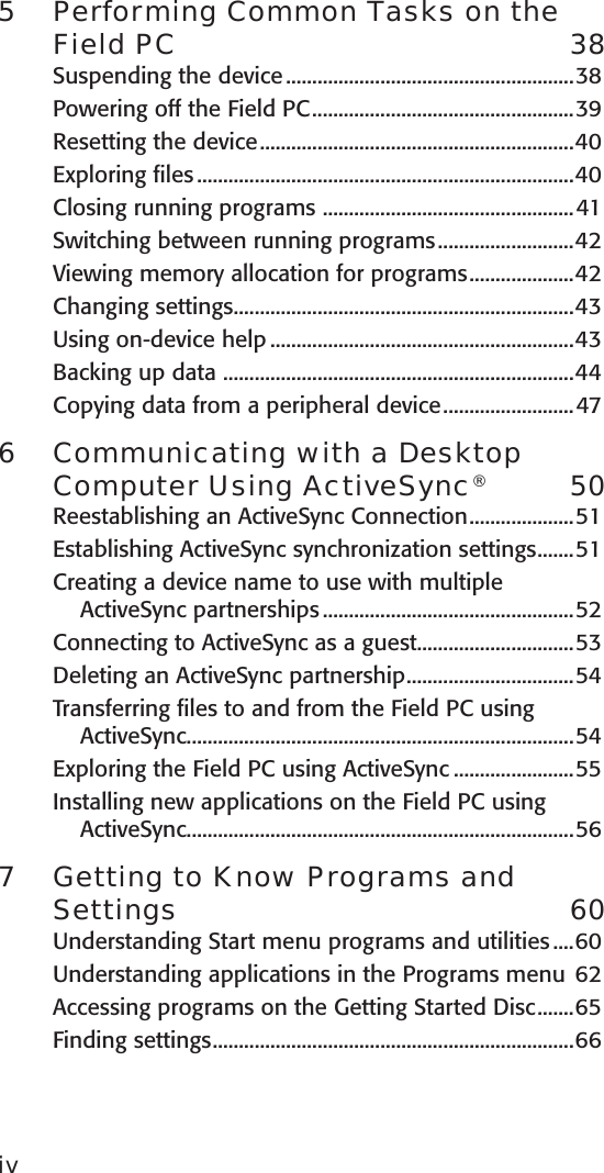 5  Performing Common Tasks on the Field PC  38Suspending the device .......................................................38Powering off the Field PC ..................................................39Resetting the device ............................................................40Exploring files ........................................................................40Closing running programs  ................................................41Switching between running programs ..........................42Viewing memory allocation for programs ....................42Changing settings .................................................................43Using on-device help ..........................................................43Backing up data  ...................................................................44Copying data from a peripheral device .........................476  Communicating with a Desktop Computer Using ActiveSync®  50Reestablishing an ActiveSync Connection ....................51Establishing ActiveSync synchronization settings .......51Creating a device name to use with multiple ActiveSync partnerships ................................................52Connecting to ActiveSync as a guest ..............................53Deleting an ActiveSync partnership ................................54Transferring files to and from the Field PC using ActiveSync..........................................................................54Exploring the Field PC using ActiveSync .......................55Installing new applications on the Field PC using ActiveSync..........................................................................567  Getting to Know Programs and Settings  60Understanding Start menu programs and utilities ....60Understanding applications in the Programs menu  62Accessing programs on the Getting Started Disc .......65Finding settings .....................................................................66iv