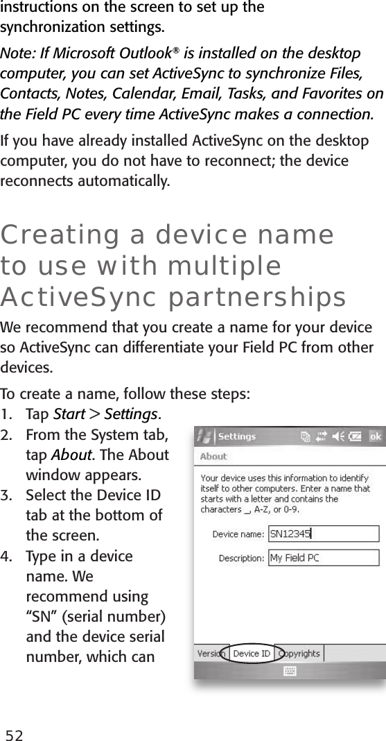 52instructions on the screen to set up the  synchronization settings. Note: If Microsoft Outlook® is installed on the desktop computer, you can set ActiveSync to synchronize Files, Contacts, Notes, Calendar, Email, Tasks, and Favorites on the Field PC every time ActiveSync makes a connection.If you have already installed ActiveSync on the desktop computer, you do not have to reconnect; the device reconnects automatically.Creating a device name to use with multiple ActiveSync partnershipsWe recommend that you create a name for your device so ActiveSync can differentiate your Field PC from other devices. To create a name, follow these steps:1.  Tap Start &gt; Settings.2.  From the System tab, tap About. The About window appears.3.  Select the Device ID tab at the bottom of the screen.4.  Type in a device name. We recommend using “SN” (serial number) and the device serial number, which can 