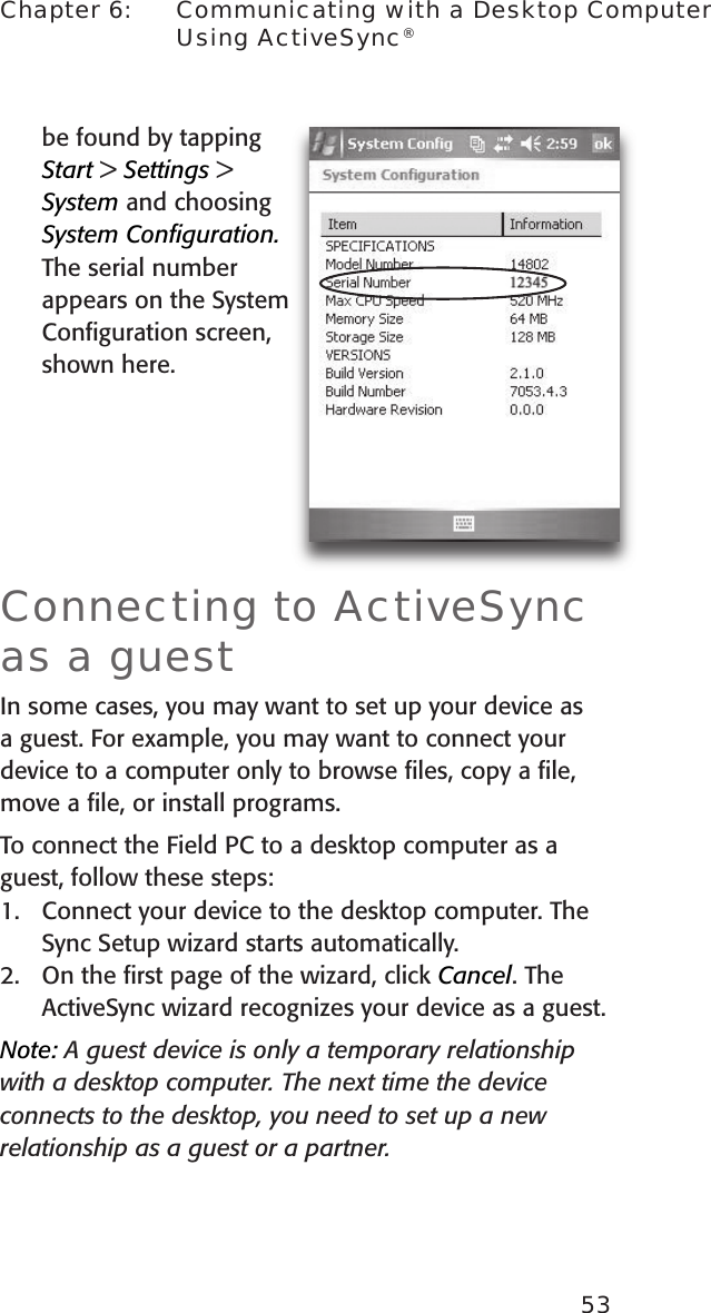 53Chapter 6:    Communicating with a Desktop Computer Using ActiveSync®be found by tapping  Start &gt; Settings &gt; System and choosing System Conﬁguration. The serial number appears on the System Conﬁguration screen, shown here.Connecting to ActiveSync as a guestIn some cases, you may want to set up your device as a guest. For example, you may want to connect your device to a computer only to browse ﬁles, copy a ﬁle, move a ﬁle, or install programs. To connect the Field PC to a desktop computer as a guest, follow these steps:1.  Connect your device to the desktop computer. The Sync Setup wizard starts automatically. 2.  On the ﬁrst page of the wizard, click Cancel. The ActiveSync wizard recognizes your device as a guest. Note: A guest device is only a temporary relationship with a desktop computer. The next time the device connects to the desktop, you need to set up a new relationship as a guest or a partner.