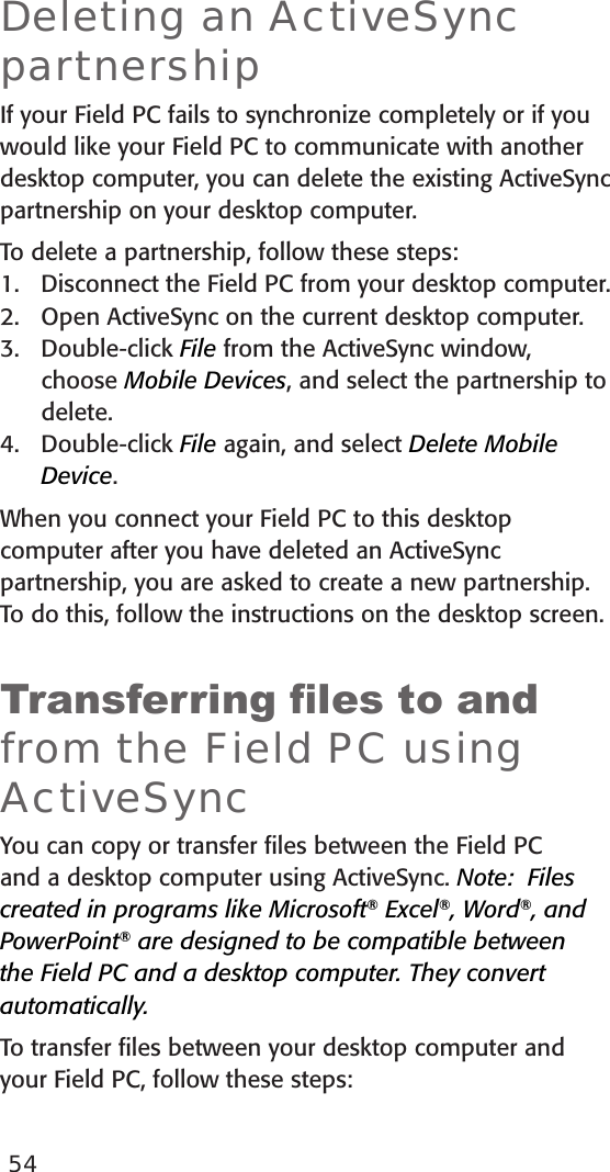 54Deleting an ActiveSync partnershipIf your Field PC fails to synchronize completely or if you would like your Field PC to communicate with another desktop computer, you can delete the existing ActiveSync partnership on your desktop computer. To delete a partnership, follow these steps:1.  Disconnect the Field PC from your desktop computer.2.  Open ActiveSync on the current desktop computer.3.  Double-click File from the ActiveSync window,  choose Mobile Devices, and select the partnership to delete. 4.  Double-click File again, and select Delete Mobile Device. When you connect your Field PC to this desktop computer after you have deleted an ActiveSync partnership, you are asked to create a new partnership. To do this, follow the instructions on the desktop screen.Transferring les to and from the Field PC using ActiveSyncYou can copy or transfer ﬁles between the Field PC and a desktop computer using ActiveSync. Note:  Files created in programs like Microsoft® Excel®, Word®, and PowerPoint® are designed to be compatible between the Field PC and a desktop computer. They convert automatically.To transfer ﬁles between your desktop computer and your Field PC, follow these steps: