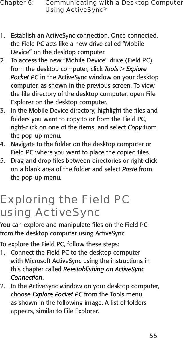 55Chapter 6:    Communicating with a Desktop Computer Using ActiveSync®1.  Establish an ActiveSync connection. Once connected, the Field PC acts like a new drive called “Mobile Device” on the desktop computer.2.  To access the new “Mobile Device” drive (Field PC) from the desktop computer, click Tools &gt; Explore Pocket PC in the ActiveSync window on your desktop computer, as shown in the previous screen. To view the ﬁle directory of the desktop computer, open File Explorer on the desktop computer.3.  In the Mobile Device directory, highlight the ﬁles and folders you want to copy to or from the Field PC, right-click on one of the items, and select Copy from the pop-up menu.4.  Navigate to the folder on the desktop computer or Field PC where you want to place the copied ﬁles. 5.  Drag and drop ﬁles between directories or right-click on a blank area of the folder and select Paste from the pop-up menu. Exploring the Field PC using ActiveSyncYou can explore and manipulate ﬁles on the Field PC from the desktop computer using ActiveSync. To explore the Field PC, follow these steps:1.  Connect the Field PC to the desktop computer with Microsoft ActiveSync using the instructions in this chapter called Reestablishing an ActiveSync Connection. 2.  In the ActiveSync window on your desktop computer, choose Explore Pocket PC from the Tools menu, as shown in the following image. A list of folders appears, similar to File Explorer. 