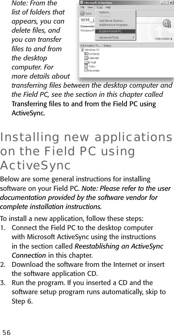 56  Note: From the list of folders that appears, you can delete ﬁles, and you can transfer ﬁles to and from the desktop computer. For more details about transferring ﬁles between the desktop computer and the Field PC, see the section in this chapter called Transferring ﬁles to and from the Field PC using ActiveSync. Installing new applications on the Field PC using ActiveSyncBelow are some general instructions for installing software on your Field PC. Note: Please refer to the user documentation provided by the software vendor for complete installation instructions.To install a new application, follow these steps:1.  Connect the Field PC to the desktop computer with Microsoft ActiveSync using the instructions in the section called Reestablishing an ActiveSync Connection in this chapter. 2.  Download the software from the Internet or insert the software application CD.3.  Run the program. If you inserted a CD and the software setup program runs automatically, skip to Step 6.