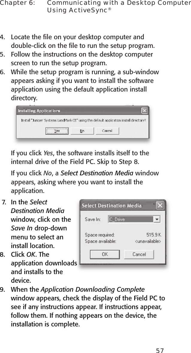 57Chapter 6:    Communicating with a Desktop Computer Using ActiveSync®4.  Locate the ﬁle on your desktop computer and double-click on the ﬁle to run the setup program.5.  Follow the instructions on the desktop computer screen to run the setup program. 6.  While the setup program is running, a sub-window appears asking if you want to install the software application using the default application install directory.If you click Yes, the software installs itself to the internal drive of the Field PC. Skip to Step 8. If you click No, a Select Destination Media window appears, asking where you want to install the application. 7.  In the Select Destination Media window, click on the Save In drop-down menu to select an install location. 8.  Click OK. The application downloads and installs to the device.9.  When the Application Downloading Complete window appears, check the display of the Field PC to see if any instructions appear. If instructions appear, follow them. If nothing appears on the device, the installation is complete.