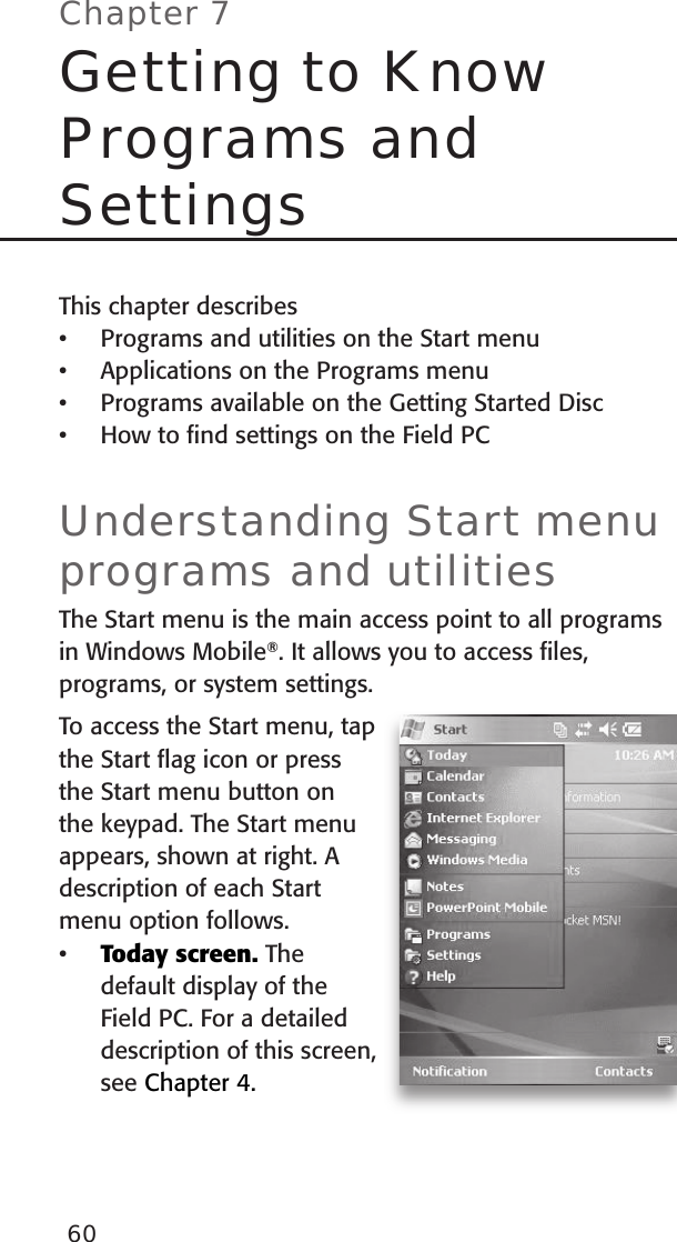 60This chapter describesPrograms and utilities on the Start menuApplications on the Programs menuPrograms available on the Getting Started DiscHow to ﬁnd settings on the Field PCUnderstanding Start menu programs and utilitiesThe Start menu is the main access point to all programs in Windows Mobile®. It allows you to access ﬁles, programs, or system settings. To access the Start menu, tap the Start ﬂag icon or press the Start menu button on the keypad. The Start menu appears, shown at right. A description of each Start menu option follows. Today screen. The default display of the Field PC. For a detailed description of this screen, see Chapter 4.•••••Chapter 7Getting to Know Programs and Settings