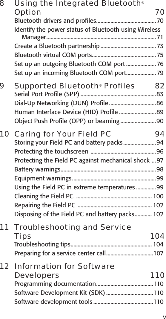 8  Using the Integrated Bluetooth® Option  70Bluetooth drivers and profiles ..........................................70Identify the power status of Bluetooth using Wireless Manager .............................................................................71Create a Bluetooth partnership .......................................73Bluetooth virtual COM ports .............................................75Set up an outgoing Bluetooth COM port .....................76Set up an incoming Bluetooth COM port .....................799  Supported Bluetooth® Profiles  82Serial Port Profile (SPP) .....................................................83Dial-Up Networking (DUN) Profile .................................86Human Interface Device (HID) Profile ..........................89Object Push Profile (OPP) or beaming .........................9010  Caring for Your Field PC  94Storing your Field PC and battery packs .......................94Protecting the touchscreen  ..............................................96Protecting the Field PC against mechanical shock  ...97Battery warnings ...................................................................98Equipment warnings ...........................................................99Using the Field PC in extreme temperatures ..............99Cleaning the Field PC  ..................................................... 100Repairing the Field PC  .................................................... 102Disposing of the Field PC and battery packs ............ 10211  Troubleshooting and Service  Tips   104Troubleshooting tips ......................................................... 104Preparing for a service center call .................................10712  Information for Software  Developers  110Programming documentation ........................................110Software Development Kit (SDK) .................................110Software development tools ..........................................110v