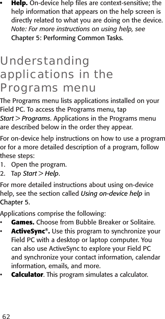 62Help. On-device help ﬁles are context-sensitive; the help information that appears on the help screen is directly related to what you are doing on the device. Note: For more instructions on using help, see Chapter 5: Performing Common Tasks. Understanding applications in the Programs menu The Programs menu lists applications installed on your Field PC. To access the Programs menu, tap  Start &gt; Programs. Applications in the Programs menu are described below in the order they appear. For on-device help instructions on how to use a program or for a more detailed description of a program, follow these steps:1.  Open the program.2.  Tap Start &gt; Help. For more detailed instructions about using on-device help, see the section called Using on-device help in Chapter 5.Applications comprise the following:Games. Choose from Bubble Breaker or Solitaire.ActiveSync®. Use this program to synchronize your Field PC with a desktop or laptop computer. You can also use ActiveSync to explore your Field PC and synchronize your contact information, calendar information, emails, and more.Calculator. This program simulates a calculator.••••