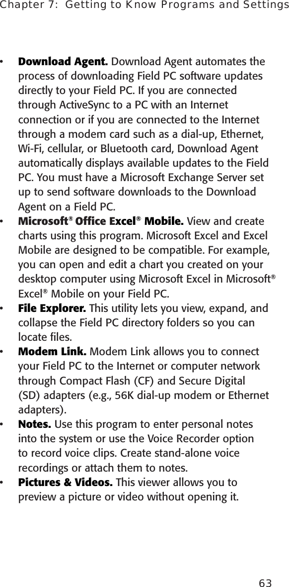 Chapter 7:  Getting to Know Programs and Settings63Download Agent. Download Agent automates the process of downloading Field PC software updates directly to your Field PC. If you are connected through ActiveSync to a PC with an Internet connection or if you are connected to the Internet through a modem card such as a dial-up, Ethernet, Wi-Fi, cellular, or Bluetooth card, Download Agent automatically displays available updates to the Field PC. You must have a Microsoft Exchange Server set up to send software downloads to the Download Agent on a Field PC. Microsoft® Ofﬁce Excel® Mobile. View and create charts using this program. Microsoft Excel and Excel Mobile are designed to be compatible. For example, you can open and edit a chart you created on your desktop computer using Microsoft Excel in Microsoft® Excel® Mobile on your Field PC.File Explorer. This utility lets you view, expand, and collapse the Field PC directory folders so you can locate ﬁles.Modem Link. Modem Link allows you to connect your Field PC to the Internet or computer network through Compact Flash (CF) and Secure Digital (SD) adapters (e.g., 56K dial-up modem or Ethernet adapters).Notes. Use this program to enter personal notes into the system or use the Voice Recorder option to record voice clips. Create stand-alone voice recordings or attach them to notes. Pictures &amp; Videos. This viewer allows you to preview a picture or video without opening it.••••••