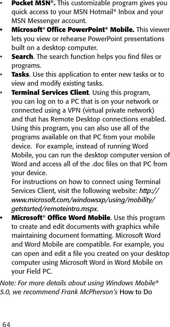 64Pocket MSN®. This customizable program gives you quick access to your MSN Hotmail® Inbox and your MSN Messenger account. Microsoft® Ofﬁce PowerPoint® Mobile. This viewer lets you view or rehearse PowerPoint presentations built on a desktop computer. Search. The search function helps you ﬁnd ﬁles or programs.Tasks. Use this application to enter new tasks or to view and modify existing tasks.Terminal Services Client. Using this program, you can log on to a PC that is on your network or connected using a VPN (virtual private network) and that has Remote Desktop connections enabled. Using this program, you can also use all of the programs available on that PC from your mobile device.  For example, instead of running Word Mobile, you can run the desktop computer version of Word and access all of the .doc ﬁles on that PC from your device.  For instructions on how to connect using Terminal Services Client, visit the following website: http://www.microsoft.com/windowsxp/using/mobility/getstarted/remoteintro.mspx.Microsoft® Ofﬁce Word Mobile. Use this program to create and edit documents with graphics while maintaining document formatting. Microsoft Word and Word Mobile are compatible. For example, you can open and edit a ﬁle you created on your desktop computer using Microsoft Word in Word Mobile on your Field PC.Note: For more details about using Windows Mobile® 5.0, we recommend Frank McPherson’s How to Do ••••••