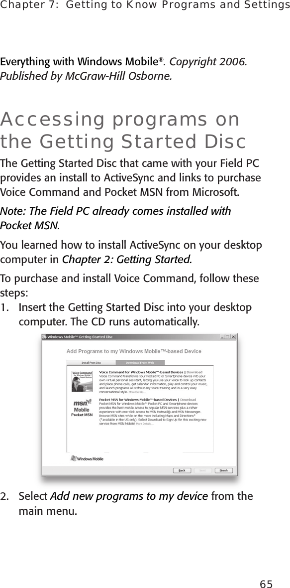 Chapter 7:  Getting to Know Programs and Settings65Everything with Windows Mobile®. Copyright 2006. Published by McGraw-Hill Osborne.Accessing programs on the Getting Started DiscThe Getting Started Disc that came with your Field PC provides an install to ActiveSync and links to purchase Voice Command and Pocket MSN from Microsoft. Note: The Field PC already comes installed with  Pocket MSN. You learned how to install ActiveSync on your desktop computer in Chapter 2: Getting Started. To purchase and install Voice Command, follow these steps:1.   Insert the Getting Started Disc into your desktop computer. The CD runs automatically.2.  Select Add new programs to my device from the main menu. 