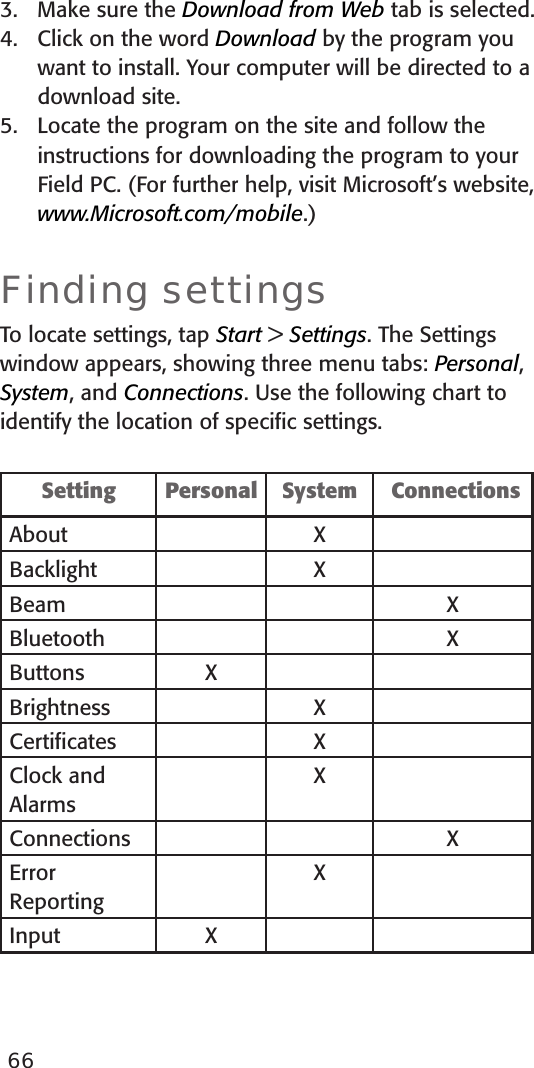 663.  Make sure the Download from Web tab is selected.4.  Click on the word Download by the program you want to install. Your computer will be directed to a download site.5.  Locate the program on the site and follow the instructions for downloading the program to your Field PC. (For further help, visit Microsoft’s website, www.Microsoft.com/mobile.)Finding settingsTo locate settings, tap Start &gt; Settings. The Settings window appears, showing three menu tabs: Personal, System, and Connections. Use the following chart to identify the location of speciﬁc settings. Setting Personal  System   ConnectionsAbout XBacklight XBeam XBluetooth XButtons XBrightness XCertiﬁcates XClock and AlarmsXConnections XError ReportingXInput X