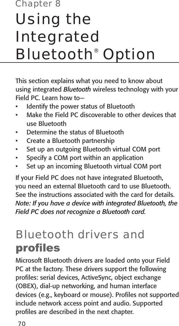 This section explains what you need to know about using integrated Bluetooth wireless technology with your Field PC. Learn how to—Identify the power status of BluetoothMake the Field PC discoverable to other devices that use BluetoothDetermine the status of Bluetooth Create a Bluetooth partnershipSet up an outgoing Bluetooth virtual COM portSpecify a COM port within an applicationSet up an incoming Bluetooth virtual COM portIf your Field PC does not have integrated Bluetooth, you need an external Bluetooth card to use Bluetooth. See the instructions associated with the card for details. Note: If you have a device with integrated Bluetooth, the Field PC does not recognize a Bluetooth card.Bluetooth drivers and prolesMicrosoft Bluetooth drivers are loaded onto your Field PC at the factory. These drivers support the following proﬁles: serial devices, ActiveSync, object exchange (OBEX), dial-up networking, and human interface devices (e.g., keyboard or mouse). Proﬁles not supported include network access point and audio. Supported proﬁles are described in the next chapter. •••••••Chapter 8Using the  Integrated  Bluetooth® Option70