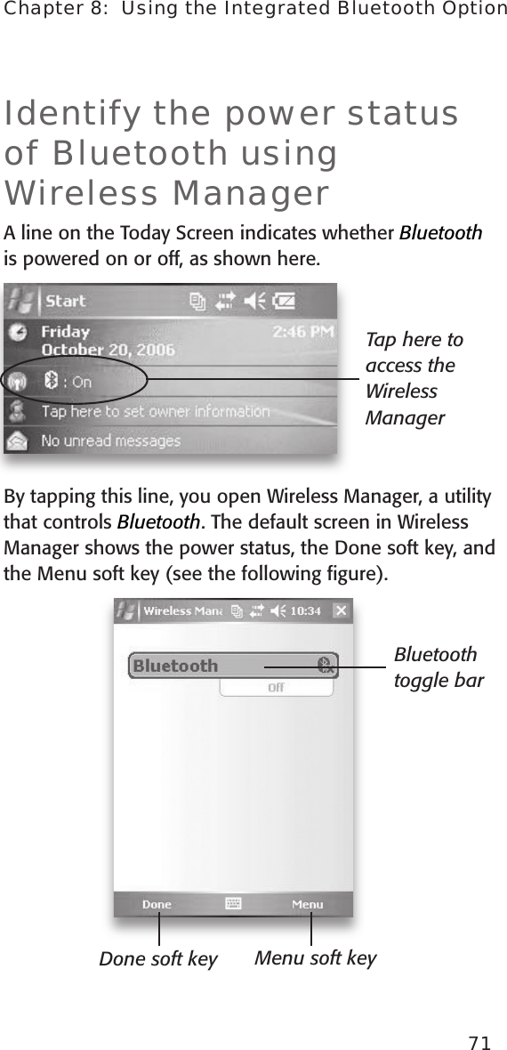 Identify the power status of Bluetooth using Wireless ManagerA line on the Today Screen indicates whether Bluetooth is powered on or off, as shown here. By tapping this line, you open Wireless Manager, a utility that controls Bluetooth. The default screen in Wireless Manager shows the power status, the Done soft key, and the Menu soft key (see the following ﬁgure).  Tap here to access the Wireless ManagerDone soft key Menu soft keyBluetooth toggle bar71Chapter 8:  Using the Integrated Bluetooth Option