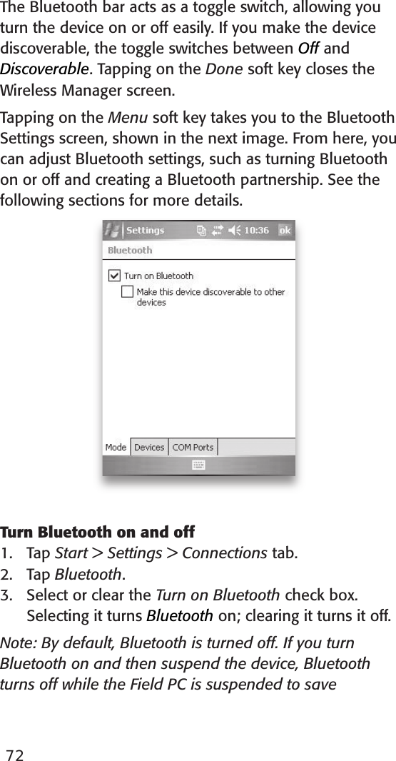 The Bluetooth bar acts as a toggle switch, allowing you turn the device on or off easily. If you make the device discoverable, the toggle switches between Off and Discoverable. Tapping on the Done soft key closes the Wireless Manager screen. Tapping on the Menu soft key takes you to the Bluetooth Settings screen, shown in the next image. From here, you can adjust Bluetooth settings, such as turning Bluetooth on or off and creating a Bluetooth partnership. See the following sections for more details. Turn Bluetooth on and off1.   Tap Start &gt; Settings &gt; Connections tab.2.   Tap Bluetooth.3.   Select or clear the Turn on Bluetooth check box. Selecting it turns Bluetooth on; clearing it turns it off.Note: By default, Bluetooth is turned off. If you turn Bluetooth on and then suspend the device, Bluetooth turns off while the Field PC is suspended to save 72