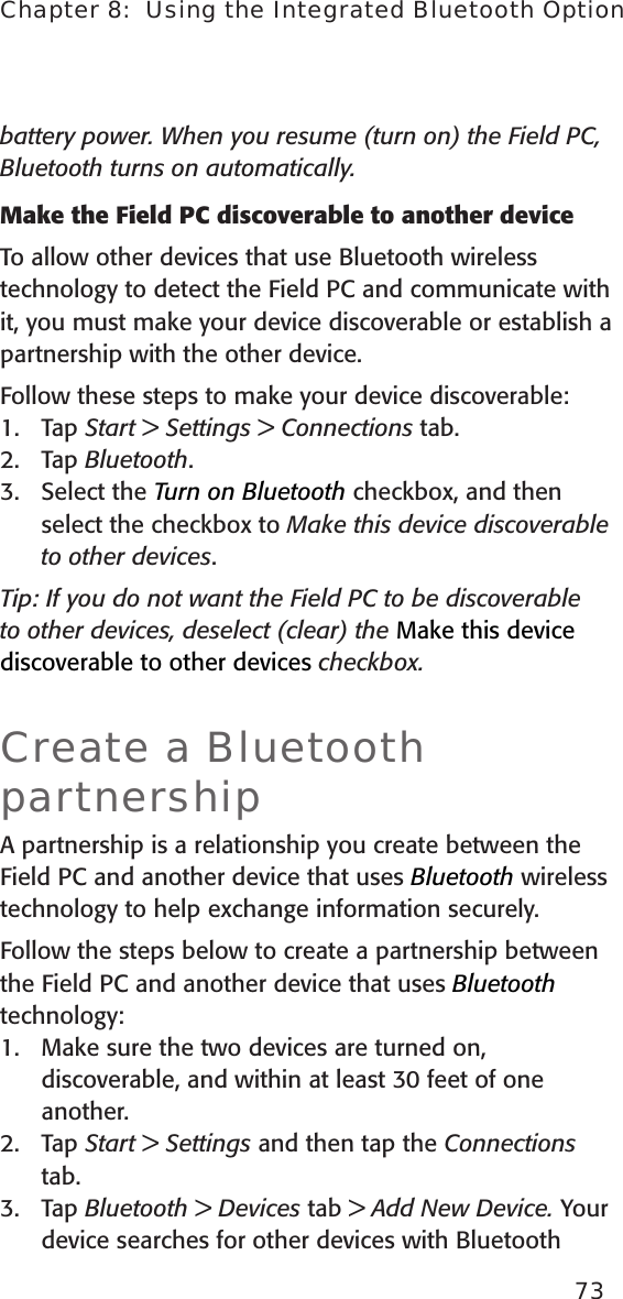 battery power. When you resume (turn on) the Field PC, Bluetooth turns on automatically.Make the Field PC discoverable to another deviceTo allow other devices that use Bluetooth wireless technology to detect the Field PC and communicate with it, you must make your device discoverable or establish a partnership with the other device. Follow these steps to make your device discoverable:1.  Tap Start &gt; Settings &gt; Connections tab.2.  Tap Bluetooth.3.  Select the Turn on Bluetooth checkbox, and then select the checkbox to Make this device discoverable to other devices.Tip: If you do not want the Field PC to be discoverable to other devices, deselect (clear) the Make this device discoverable to other devices checkbox.Create a Bluetooth partnershipA partnership is a relationship you create between the Field PC and another device that uses Bluetooth wireless technology to help exchange information securely. Follow the steps below to create a partnership between the Field PC and another device that uses Bluetooth technology: 1.  Make sure the two devices are turned on, discoverable, and within at least 30 feet of one another.2.  Tap Start &gt; Settings and then tap the Connections tab.3.  Tap Bluetooth &gt; Devices tab &gt; Add New Device. Your device searches for other devices with Bluetooth 73Chapter 8:  Using the Integrated Bluetooth Option