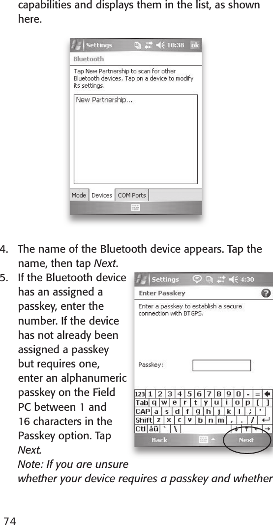 capabilities and displays them in the list, as shown here.4.  The name of the Bluetooth device appears. Tap the name, then tap Next.5.  If the Bluetooth device has an assigned a passkey, enter the number. If the device has not already been assigned a passkey but requires one, enter an alphanumeric passkey on the Field PC between 1 and 16 characters in the Passkey option. Tap Next.   Note: If you are unsure whether your device requires a passkey and whether 74