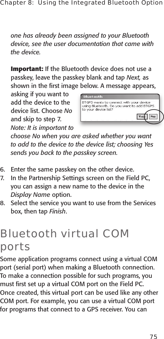 one has already been assigned to your Bluetooth device, see the user documentation that came with the device.    Important: If the Bluetooth device does not use a passkey, leave the passkey blank and tap Next, as shown in the ﬁrst image below. A message appears, asking if you want to add the device to the device list. Choose No and skip to step 7.   Note: It is important to choose No when you are asked whether you want to add to the device to the device list; choosing Yes sends you back to the passkey screen. 6.  Enter the same passkey on the other device. 7.  In the Partnership Settings screen on the Field PC, you can assign a new name to the device in the Display Name option.8.  Select the service you want to use from the Services box, then tap Finish.Bluetooth virtual COM portsSome application programs connect using a virtual COM port (serial port) when making a Bluetooth connection. To make a connection possible for such programs, you must ﬁrst set up a virtual COM port on the Field PC. Once created, this virtual port can be used like any other COM port. For example, you can use a virtual COM port for programs that connect to a GPS receiver. You can 75Chapter 8:  Using the Integrated Bluetooth Option