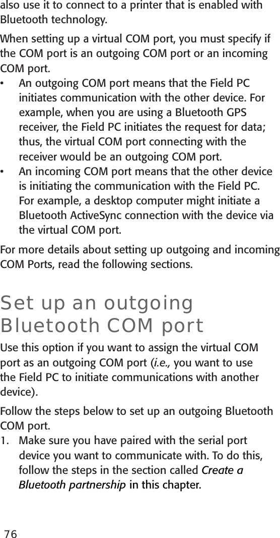 also use it to connect to a printer that is enabled with Bluetooth technology.  When setting up a virtual COM port, you must specify if the COM port is an outgoing COM port or an incoming COM port. An outgoing COM port means that the Field PC initiates communication with the other device. For example, when you are using a Bluetooth GPS receiver, the Field PC initiates the request for data; thus, the virtual COM port connecting with the receiver would be an outgoing COM port. An incoming COM port means that the other device is initiating the communication with the Field PC. For example, a desktop computer might initiate a Bluetooth ActiveSync connection with the device via the virtual COM port.For more details about setting up outgoing and incoming COM Ports, read the following sections. Set up an outgoing Bluetooth COM portUse this option if you want to assign the virtual COM port as an outgoing COM port (i.e., you want to use the Field PC to initiate communications with another device). Follow the steps below to set up an outgoing Bluetooth COM port. 1.  Make sure you have paired with the serial port device you want to communicate with. To do this, follow the steps in the section called Create a Bluetooth partnership in this chapter. ••76