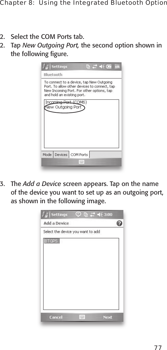 2.  Select the COM Ports tab. 2.  Tap New Outgoing Port, the second option shown in the following ﬁgure.  3.  The Add a Device screen appears. Tap on the name of the device you want to set up as an outgoing port, as shown in the following image. 77Chapter 8:  Using the Integrated Bluetooth Option