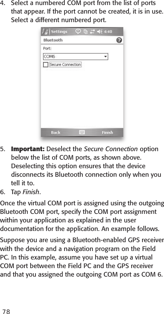 4.  Select a numbered COM port from the list of ports that appear. If the port cannot be created, it is in use. Select a different numbered port.5.  Important: Deselect the Secure Connection option below the list of COM ports, as shown above. Deselecting this option ensures that the device disconnects its Bluetooth connection only when you tell it to.6.  Tap Finish.Once the virtual COM port is assigned using the outgoing Bluetooth COM port, specify the COM port assignment within your application as explained in the user documentation for the application. An example follows.Suppose you are using a Bluetooth-enabled GPS receiver with the device and a navigation program on the Field PC. In this example, assume you have set up a virtual COM port between the Field PC and the GPS receiver and that you assigned the outgoing COM port as COM 6. 78