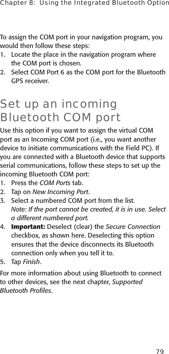 To assign the COM port in your navigation program, you would then follow these steps:1.  Locate the place in the navigation program where the COM port is chosen.2.  Select COM Port 6 as the COM port for the Bluetooth GPS receiver.Set up an incoming Bluetooth COM portUse this option if you want to assign the virtual COM port as an Incoming COM port (i.e., you want another device to initiate communications with the Field PC). If you are connected with a Bluetooth device that supports serial communications, follow these steps to set up the incoming Bluetooth COM port:1.   Press the COM Ports tab.2.  Tap on New Incoming Port. 3.  Select a numbered COM port from the list.  Note: If the port cannot be created, it is in use. Select a different numbered port.4.  Important: Deselect (clear) the Secure Connection checkbox, as shown here. Deselecting this option ensures that the device disconnects its Bluetooth connection only when you tell it to.5.  Tap Finish.For more information about using Bluetooth to connect to other devices, see the next chapter, Supported Bluetooth Proﬁles. 79Chapter 8:  Using the Integrated Bluetooth Option