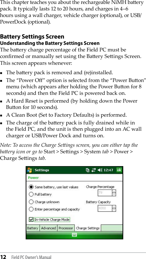 12 Field PC Owner’s ManualThis chapter teaches you about the rechargeable NiMH baery pack. It typically lasts 12 to 20 hours, and charges in 4–6 hours using a wall charger, vehicle charger (optional), or USB/PowerDock (optional).Battery Settings ScreenUnderstanding the Battery Settings ScreenThe baery charge percentage of the Field PC must be conrmed or manually set using the Baery Seings Screen. This screen appears whenever:The baery pack is removed and (re)installed.The “Power O” option is selected from the “Power Buon” menu (which appears aer holding the Power Buon for 8 seconds) and then the Field PC is powered back on.A Hard Reset is performed (by holding down the Power Buon for 10 seconds).A Clean Boot (Set to Factory Defaults) is performed.The charge of the baery pack is fully drained while in the Field PC, and the unit is then plugged into an AC wall charger or USB/Power Dock and turns on.Note: To access the Charge Seings screen, you can either tap the baery icon or go to Start &gt; Seings &gt; System tab &gt; Power &gt; Charge Seings tab.