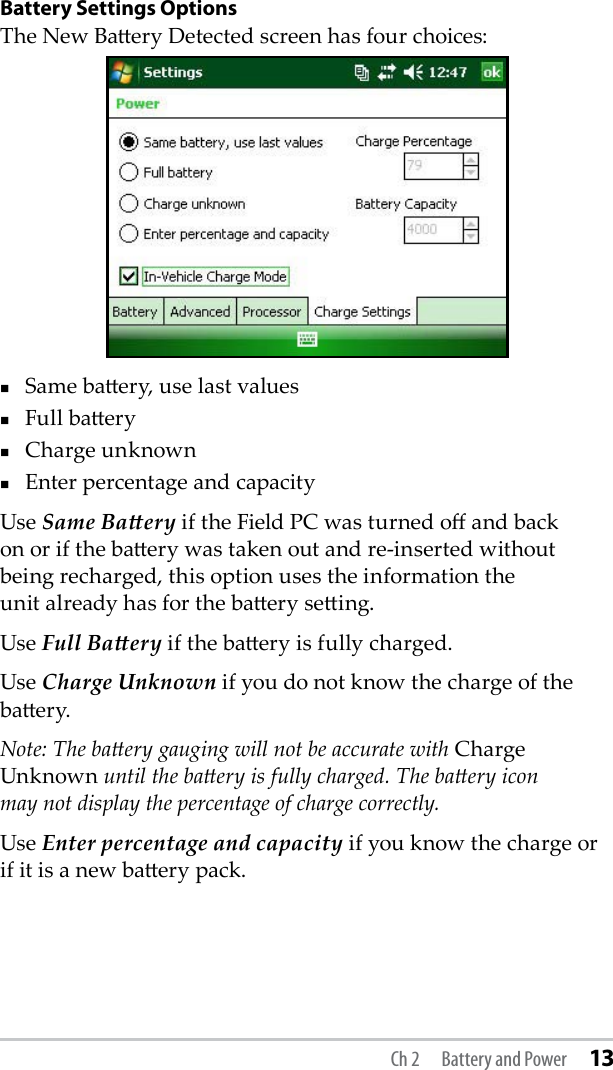 Battery Settings OptionsThe New Baery Detected screen has four choices:Same baery, use last valuesFull baeryCharge unknownEnter percentage and capacityUse Same Baery if the Field PC was turned o and back  on or if the baery was taken out and re-inserted without  being recharged, this option uses the information the  unit already has for the baery seing.Use Full Baery if the baery is fully charged.Use Charge Unknown if you do not know the charge of the baery.Note: The baery gauging will not be accurate with Charge Unknown until the baery is fully charged. The baery icon  may not display the percentage of charge correctly.Use Enter percentage and capacity if you know the charge or if it is a new baery pack.Ch 2  Battery and Power 13