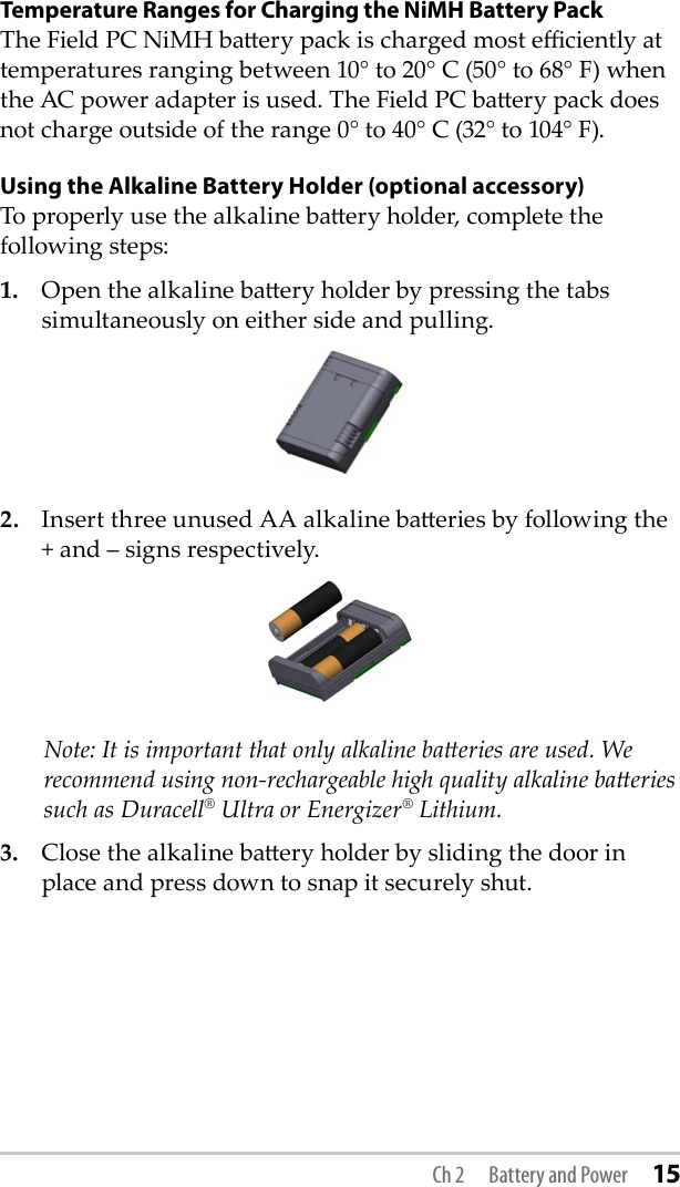 Temperature Ranges for Charging the NiMH Battery PackThe Field PC NiMH baery pack is charged most eciently at temperatures ranging between 10° to 20° C (50° to 68° F) when the AC power adapter is used. The Field PC baery pack does not charge outside of the range 0° to 40° C (32° to 104° F).Using the Alkaline Battery Holder (optional accessory)To properly use the alkaline baery holder, complete the following steps: 1.  Open the alkaline baery holder by pressing the tabs simultaneously on either side and pulling.2.  Insert three unused AA alkaline baeries by following the + and – signs respectively.   Note: It is important that only alkaline baeries are used. We recommend using non-rechargeable high quality alkaline baeries such as Duracell® Ultra or Energizer® Lithium.3.  Close the alkaline baery holder by sliding the door in place and press down to snap it securely shut.Ch 2  Battery and Power 15