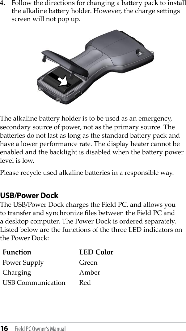 16 Field PC Owner’s Manual4.  Follow the directions for changing a baery pack to install the alkaline baery holder. However, the charge seings screen will not pop up.The alkaline baery holder is to be used as an emergency, secondary source of power, not as the primary source. The baeries do not last as long as the standard baery pack and have a lower performance rate. The display heater cannot be enabled and the backlight is disabled when the baery power level is low. Please recycle used alkaline baeries in a responsible way.USB/Power DockThe USB/Power Dock charges the Field PC, and allows you to transfer and synchronize les between the Field PC and a desktop computer. The Power Dock is ordered separately. Listed below are the functions of the three LED indicators on the Power Dock:Function LED ColorPower Supply GreenCharging AmberUSB Communication Red