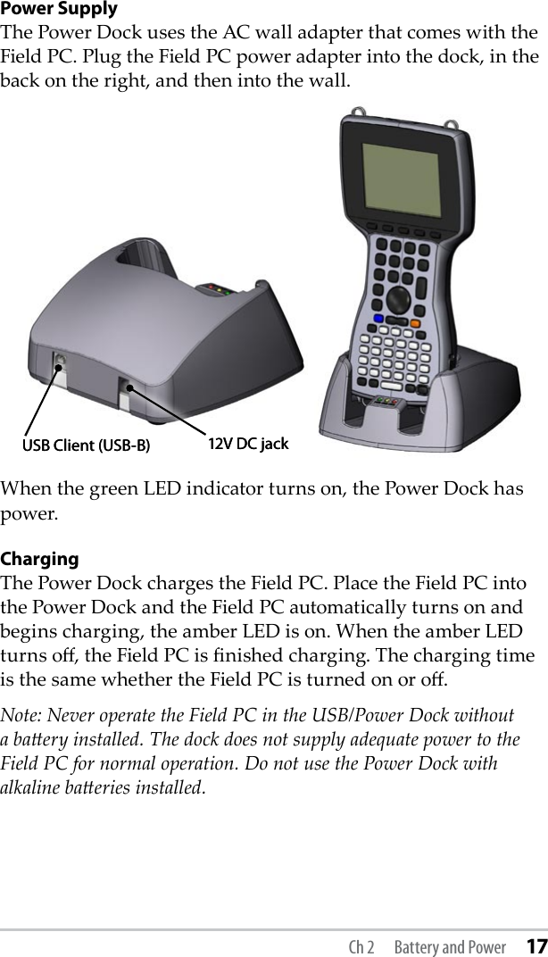 Power SupplyThe Power Dock uses the AC wall adapter that comes with the Field PC. Plug the Field PC power adapter into the dock, in the back on the right, and then into the wall. When the green LED indicator turns on, the Power Dock has power.ChargingThe Power Dock charges the Field PC. Place the Field PC into the Power Dock and the Field PC automatically turns on and begins charging, the amber LED is on. When the amber LED turns o, the Field PC is nished charging. The charging time is the same whether the Field PC is turned on or o.Note: Never operate the Field PC in the USB/Power Dock without a baery installed. The dock does not supply adequate power to the Field PC for normal operation. Do not use the Power Dock with alkaline baeries installed.USB Client (USB-B) 12V DC jackUSB Client (USB-B) 12V DC jackCh 2  Battery and Power 17