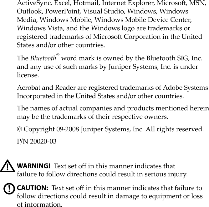 ActiveSync, Excel, Hotmail, Internet Explorer, Microso, MSN, Outlook, PowerPoint, Visual Studio, Windows, Windows Media, Windows Mobile, Windows Mobile Device Center, Windows Vista, and the Windows logo are trademarks or registered trademarks of Microso Corporation in the United States and/or other countries. The Bluetooth® word mark is owned by the Bluetooth SIG, Inc. and any use of such marks by Juniper Systems, Inc. is under license. Acrobat and Reader are registered trademarks of Adobe Systems Incorporated in the United States and/or other countries. The names of actual companies and products mentioned herein may be the trademarks of their respective owners.© Copyright 09-2008 Juniper Systems, Inc. All rights reserved.P/N 20020-03 WARNING! Text set o in this manner indicates that  failure to follow directions could result in serious injury.CAUTION: Text set o in this manner indicates that failure to follow directions could result in damage to equipment or loss of information.!!!!