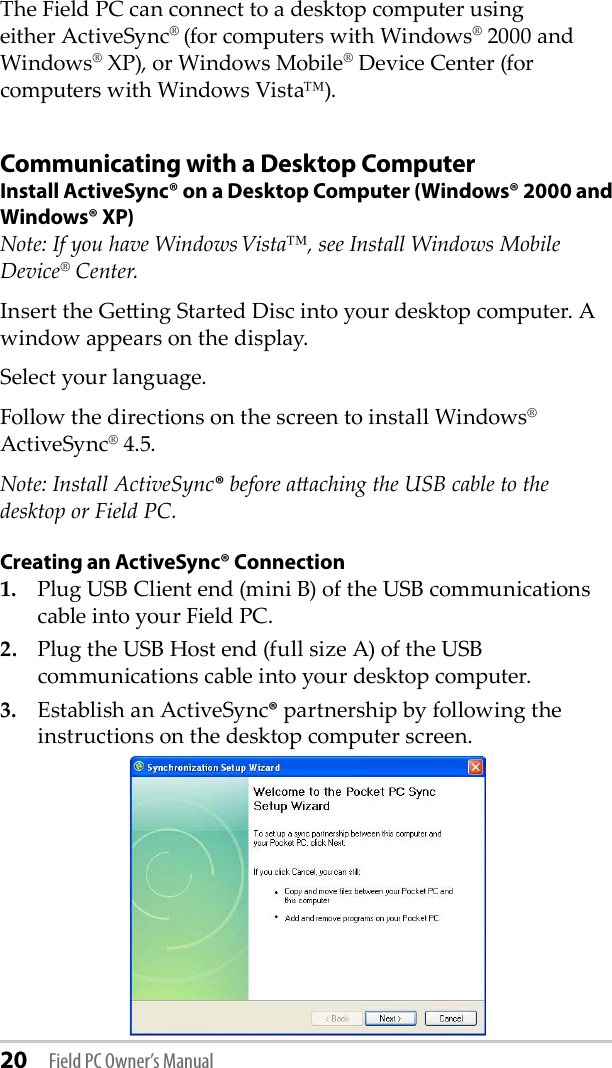 20 Field PC Owner’s ManualThe Field PC can connect to a desktop computer using either ActiveSync® (for computers with Windows® 2000 and Windows® XP), or Windows Mobile® Device Center (for computers with Windows Vista™).Communicating with a Desktop ComputerInstall ActiveSync® on a Desktop Computer (Windows® 2000 and Windows® XP)Note: If you have Windows Vista™, see Install Windows Mobile Device® Center.Insert the Geing Started Disc into your desktop computer. A window appears on the display.Select your language. Follow the directions on the screen to install Windows® ActiveSync® 4.5.Note: Install ActiveSync® before aaching the USB cable to the desktop or Field PC.Creating an ActiveSync® Connection1.  Plug USB Client end (mini B) of the USB communications cable into your Field PC.2.  Plug the USB Host end (full size A) of the USB communications cable into your desktop computer.3.  Establish an ActiveSync® partnership by following the instructions on the desktop computer screen.